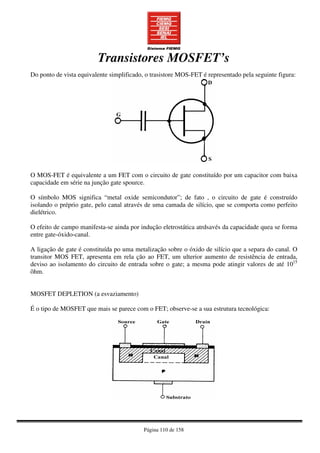 Página 110 de 158
Transistores MOSFET’s
Do ponto de vista equivalente simplificado, o trasistore MOS-FET é representado pela seguinte figura:
O MOS-FET é equivalente a um FET com o circuito de gate constituído por um capacitor com baixa
capacidade em série na junção gate spource.
O símbolo MOS significa “metal oxide semicondutor”; de fato , o circuito de gate é construído
isolando o préprio gate, pelo canal através de uma camada de silício, que se comporta como perfeito
dielétrico.
O efeito de campo manifesta-se ainda por indução eletrostática atrdsavés da capacidade quea se forma
entre gate-óxido-canal.
A ligação de gate é constituída po uma metalização sobre o óxido de silício que a separa do canal. O
transitor MOS FET, apresenta em rela ção ao FET, um ulterior aumento de resistência de entrada,
deviso ao isolamento do circuito de entrada sobre o gate; a mesma pode atingir valores de até 1015
ôhm.
MOSFET DEPLETION (a esvaziamento)
É o tipo de MOSFET que mais se parece com o FET; observe-se a sua estrutura tecnológica:
 