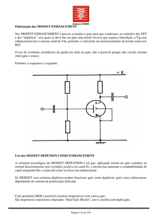 Página 114 de 158
Polarização dos MOSFET ENHANCEMENT
Nos MOSFET ENHANCEMENT é preciso assinalar o gate para que conduzam, ao contrário dos FET
e dos “depletion”, nos quais se deve dar em gate uma tensão inversa que regula a interdição; a Vgs nos
enhancement tem o mesmo sinal da Vds, portanto, é suficiente um normal partidor de tensão como nos
BJT.
O uso de eventuais resistências de queda em série no gate, não é possível porque não circula cirrente
entre gate e source.
Portanto, o esquema é o seguinte:
Uso dos MOSFET DEPETION COMO ENHANCEMENT
A estrutura tecnológica do MOSFET DEPLETION é tal que, aplicando tensão de gate contrária ao
normal funcionamento (por exemplo, positiva no canal N), a mesma faz aumentar a condutabilidade do
canal alargando-lhe a seção útil como se fosse um enhancement.
Os MOSFET com estrutura depletion podem funcionar quer como depletion, quer como enhacement,
dependendo do sistema de polarização utilizado
Com aestrutura MOS é possível construir dispositivos com vários gate;
São disponíveis transistores chamados “Dual Gate Mosfet”, isto é, mosfet com duplo gate.
 