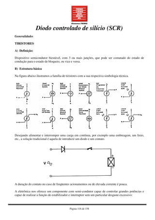 Página 116 de 158
Diodo controlado de silício (SCR)
Generalidades
TIRISTORES
A) Definição:
Dispositivo semicondutor biestável, com 3 ou mais junções, que pode ser comutado do estado de
condução para o estado de bloqueio, ou vice e versa.
B) Estrutura básica
Na figura abaixo ilustramos a família de tiristores com a sua respectiva simbologia técnica.
Desejando alimentar e interromper uma carga em contínua, por exemplo uma embreagem, um freio,
etc., a solução tradicional é aquela de introduzir um diodo e um contato.
A duração do contato no caso de freqüentes acionamentos ou de elevada corrente é pouca.
A eletrônica nos oferece um componente com semi-condutor capaz de controlar grandes potências e
capaz de realizar a função de estabilizador e interruptor sem um particular desgaste excessivo:
 