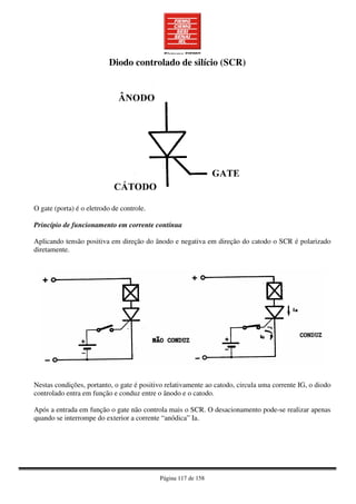 Página 117 de 158
~p´p´po[óoipoiupooiupoiupoi
O gate (porta) é o eletrodo de controle.
Princípio de funcionamento em corrente contínua
Aplicando tensão positiva em direção do ânodo e negativa em direção do catodo o SCR é polarizado
diretamente.
Nestas condições, portanto, o gate é positivo relativamente ao catodo, circula uma corrente IG, o diodo
controlado entra em função e conduz entre o ânodo e o catodo.
Após a entrada em função o gate não controla mais o SCR. O desacionamento pode-se realizar apenas
quando se interrompe do exterior a corrente “anódica” Ia.
Diodo controlado de silício (SCR)
 