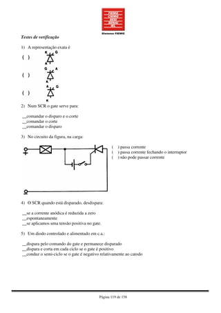 Página 119 de 158
Testes de verificação
1) A representação exata é
2) Num SCR o gate serve para:
__comandar o disparo e o corte
__comandar o corte
__comandar o disparo
3) No circuito da figura, na carga:
( ) passa corrente
( ) passa corrente fechando o interruptor
( ) não pode passar corrente
4) O SCR quando está disparado, desdispara:
__se a corrente anódica é reduzida a zero
__espontaneamente
__se aplicamos uma tensão positiva no gate.
5) Um diodo controlado e alimentado em c.a.:
__dispara pelo comando do gate e permanece disparado
__dispara e corta em cada ciclo se o gate é positivo
__conduz o semi-ciclo se o gate é negativo relativamente ao catodo
 