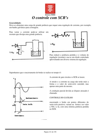 Página 121 de 158
O controle com SCR’s
Generalidades
Deve-se alimentar uma carga de grande potência que requer uma regulação de corrente, por exemplo,
um banho galvânico para cromagem.
Para variar a corrente pode-se utilizar um
reostato que dissipa uma grande potência.
Para reduzir a potência perdida e o volume de
regulação (reostato), usa-se um diodo controlado
aproveitando um diverso sistema de regulação.
Suponhamos que o encerramento do botão se realize no tempo t1:
A corrente de gate circula e o SCR se insere.
A tensão e a corrente na carga não terão mais a
forma e o valor do semi-ciclo senoidal, mas
apenas uma parte do mesmo.
A condução parcial devida ao disparo atrasado é
chamada:
CONTROLE DO GATILHO
encerrando o botão em pontos diferentes do
semi-ciclo positivo, variam na forma e no valor
a VR e a Ia, com uma mínima potência perdida
no SCR.
 