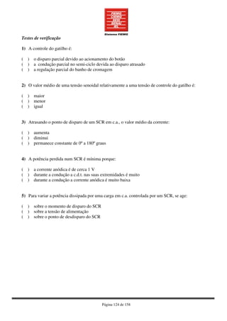 Página 124 de 158
Testes de verificação
1) A controle do gatilho é:
( ) o disparo parcial devido ao acionamento do botão
( ) a condução parcial no semi-ciclo devida ao disparo atrasado
( ) a regulação parcial do banho de cromagem
2) O valor médio de uma tensão senoidal relativamente a uma tensão de controle do gatilho é:
( ) maior
( ) menor
( ) igual
3) Atrasando o ponto de disparo de um SCR em c.a., o valor médio da corrente:
( ) aumenta
( ) diminui
( ) permanece constante de 0º a 180º graus
4) A potência perdida num SCR é mínima porque:
( ) a corrente anódica é de cerca 1 V
( ) durante a condução a c.d.t. nas suas extremidades é muito
( ) durante a condução a corrente anódica é muito baixa
5) Para variar a potência dissipada por uma carga em c.a. controlada por um SCR, se age:
( ) sobre o momento de disparo do SCR
( ) sobre a tensão de alimentação
( ) sobre o ponto de desdisparo do SCR
 