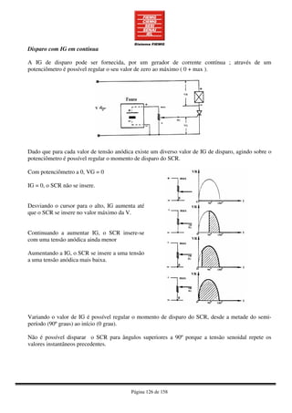 Página 126 de 158
Disparo com IG em contínua
A IG de disparo pode ser fornecida, por um gerador de corrente contínua ; através de um
potenciômetro é possível regular o seu valor de zero ao máximo ( 0 + max ).
Dado que para cada valor de tensão anódica existe um diverso valor de IG de disparo, agindo sobre o
potenciômetro é possível regular o momento de disparo do SCR.
Com potenciômetro a 0, VG = 0
IG = 0, o SCR não se insere.
Desviando o cursor para o alto, IG aumenta até
que o SCR se insere no valor máximo da V.
Continuando a aumentar IG, o SCR insere-se
com uma tensão anódica ainda menor
Aumentando a IG, o SCR se insere a uma tensão
a uma tensão anódica mais baixa.
Variando o valor de IG é possível regular o momento de disparo do SCR, desde a metade do semi-
período (90º graus) ao início (0 grau).
Não é possível disparar o SCR para ângulos superiores a 90º porque a tensão senoidal repete os
valores instantâneos precedentes.
 