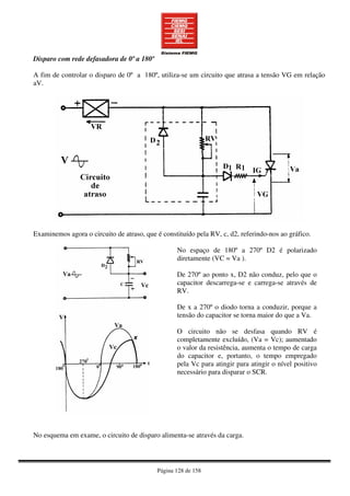 Página 128 de 158
Disparo com rede defasadora de 0º a 180º
A fim de controlar o disparo de 0º a 180º, utiliza-se um circuito que atrasa a tensão VG em relação
aV.
Examinemos agora o circuito de atraso, que é constituído pela RV, c, d2, referindo-nos ao gráfico.
No espaço de 180º a 270º D2 é polarizado
diretamente (VC = Va ).
De 270º ao ponto x, D2 não conduz, pelo que o
capacitor descarrega-se e carrega-se através de
RV.
De x a 270º o diodo torna a conduzir, porque a
tensão do capacitor se torna maior do que a Va.
O circuito não se desfasa quando RV é
completamente excluído, (Va = Vc); aumentado
o valor da resistência, aumenta o tempo de carga
do capacitor e, portanto, o tempo empregado
pela Vc para atingir para atingir o nível positivo
necessário para disparar o SCR.
No esquema em exame, o circuito de disparo alimenta-se através da carga.
 