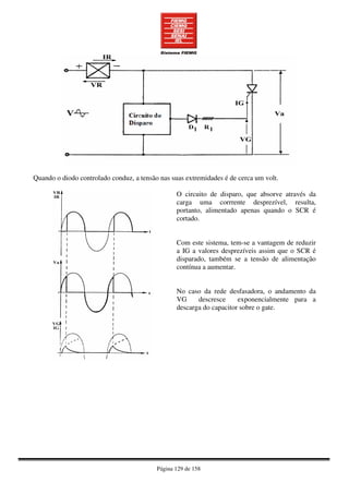 Página 129 de 158
Quando o diodo controlado conduz, a tensão nas suas extremidades é de cerca um volt.
O circuito de disparo, que absorve através da
carga uma corrrente desprezível, resulta,
portanto, alimentado apenas quando o SCR é
cortado.
Com este sistema, tem-se a vantagem de reduzir
a IG a valores desprezíveis assim que o SCR é
disparado, também se a tensão de alimentação
contínua a aumentar.
No caso da rede desfasadora, o andamento da
VG descresce exponencialmente para a
descarga do capacitor sobre o gate.
 