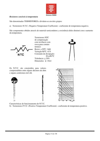 Página 13 de 158
Resistores sensíveis à temperatura
São denominadas TERMISTORES e dividem-se em dois grupos:
a) Termistores N.T.C. (Negative Temperature Coefficient) - coeficiente de temperatura negativo.
São componentes obtidos através de material semicondutor; a resistência deles diminui com o aumento
da temperatura.
Termistores NTC
de compensação
com invólucro com
rosca para contato
térmico
Resist. a 20ºC: 1kΩ
Variação R/ºC: 41%
Constante de dissipação:
30 mW/ºC
Tolerância: + 20%
Dimensões: φ 10x4
Os N.T.C. são construídos para valores
compreendidos entre alguns décimos de ohm
e alguns centésimos de k Ω.
Características de funcionamento do N.T.C.
b) Termistores P.T.C. (Positive Temperature Coefficient) - coeficiente de temperatura positivo.
 