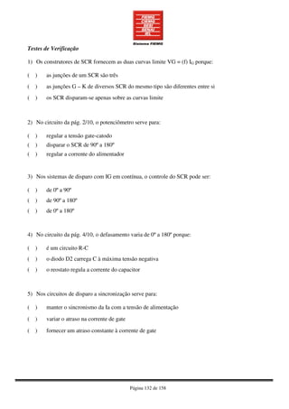 Página 132 de 158
Testes de Verificação
1) Os construtores de SCR fornecem as duas curvas limite VG = (f) IG porque:
( ) as junções de um SCR são três
( ) as junções G – K de diversos SCR do mesmo tipo são diferentes entre si
( ) os SCR disparam-se apenas sobre as curvas limite
2) No circuito da pág. 2/10, o potenciômetro serve para:
( ) regular a tensão gate-catodo
( ) disparar o SCR de 90º a 180º
( ) regular a corrente do alimentador
3) Nos sistemas de disparo com IG em contínua, o controle do SCR pode ser:
( ) de 0º a 90º
( ) de 90º a 180º
( ) de 0º a 180º
4) No circuito da pág. 4/10, o defasamento varia de 0º a 180º porque:
( ) é um circuito R-C
( ) o diodo D2 carrega C à máxima tensão negativa
( ) o reostato regula a corrente do capacitor
5) Nos circuitos de disparo a sincronização serve para:
( ) manter o sincronismo da Ia com a tensão de alimentação
( ) variar o atraso na corrente de gate
( ) fornecer um atraso constante à corrente de gate
 