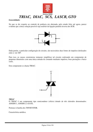 Página 134 de 158
TRIAC, DIAC, SCS, LASCR, GTO
Generalidades
No que se diz respeito ao controle de potência em alternada, pelo estudo feito até agora, parece
evidente que a única solução possível seja usufruir da ligação paralela inversa dos SCR.
Dada porém, a particular configuração do circuito, são necessárias duas fontes de impulsos desfasados
entre si de 180º.
Para isso, as causas construtoras tentaram simplificar tal circuito realizando um componente de
pequenas dimensões com uma única entrada de comando mediante impulsos, boas prestações e baixo
custo.
Este componente se chama TRIAC.
TRIAC
O TRIAC é um componente tipo semicondutor (silício) dotado de três eletrodos denominados:
ANODO 1, ANODO 2 e GATE.
Pertence à família dos THYRYSTOR.
Característica anódica:
 