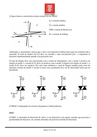 Página 135 de 158
A figura ilustra a característica tensão corrente de um TRIAC.
Ia = corrente anódica
Va = tensão anódica
VBO = tensão de Break-over
Ih = corrente de holding
Analisando a característica, nota-se que o triac é um dispositivo bidirecional capaz de controlar toda a
sinusóide. O sinal de disparo (G-A1) deve ser enviado a cada semi-período pois o cmponente se
desinsere espontaneamente quando a Ia passa pelo zero.
O sinal de disparo deve sert sincronizado com a tensão de alimentação; com o anodo 2 positivo em
relação ao anodo 1, a tensão G-A1 deve ser positiva; com o anodo 2 negativo em relação ao anodo 1, a
tensão G-A1 deve ser negativa. Nos triac mais modernos o sinal de disparo também pode estar em
oposição à tensão do anodo 2, mesmo se neste caso, geralmente deve ser de intensidade maior que no
precedente.
O TRIAC é empregado em circuitos de pequena e média potências.
DIAC
O DIAC, o interruptor bi-direcional de silício, é um dispositivo com quatro camadas que possuem a
peculiaridade de funcionar em corrente alternada e de possuir um limite bi-direcional.
 