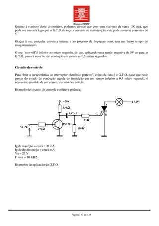 Página 140 de 158
Quanto à controle deste dispositivo, podemos afirmar que com uma corrente de cerca 100 mA, que
pode ser anulada logo que o G.T.O.alcança a corrente de manutenção, este pode comutar correntes de
5ª
Graças à sua paricular estrutura interna e ao processo de dopagem ouro, tem um baixo tempo de
imagazinamento.
O seu “turn-off”é inferior ao micro segundo, de fato, aplicando uma tensão negativa de 5V ao gate, o
G.T.O. passa à zona de não condução em menos de 0,5 micro segundos.
Circuito de controle
Para obter a característica de ïnterruptor eletrônico perfeito”, como de fato é o G.T.O. dado que pode
passar do estado de condução aquele de interdição em um tempo inferior a 0,5 micro segundo, é
necessário muní-lo de um correto circuito de controle.
Exemplo de circuito de controle e relativa potência:
Ig de inserção = cerca 100 mA
Ig de deseinserção = cerca mA
Va = 25 V
F max = 10 KHZ
Exemplos de aplicação do G.T.O.
 