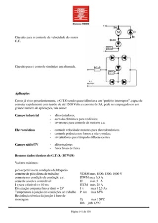 Página 141 de 158
Circuito para o controle da velocidade do motor
C.C.
Circuito para o controle simétrico em alternada.
Aplicações
Como já visto precedentemente, o G.T.O.sendo quase idêntico a um “perfeito interruptor”, capaz de
comutar rapidamente com tensão de até 1500 Volts e corrente de 5A, pode ser empregado em um
grande número de aplicações, tais como:
Campo industrial - alimedntadores;
- acensão eletrônica para vedículos;
- inversores para controle de motores c.a.
Eletromésticos - controle velocidade motores para eletrodomésticos
- controle potência nos fornos a micro-ondas;
- invertiddores para lâmpadas fdluorescentes
Campo rádio/TV - alimentadores
- fases finais de faixa
Resumo dados técnicos do G.T.O. (BTW58)
Valores máximos:
pico repetitivo em condições de bloqueio
corrente de pico direta de trabalho
corrente em condição de condução c.c.
corrente anodica controlável
I t para o fusível t = 10 ms
Dissipação conjunta fino a tdmb = 25º
Temperatura à junção em condições de trabalho
Resistência térmica da junçào à base de
montagem
VDRM max 1500; 1300; 1000 V
ITWM max 6,5 A
IT max 5 A
ITCM max 25 A
I t max 12,5 As
P tot max 65W
Tj max 120ºC
Rth jmb 1,5ºC
 