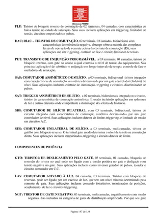 Página 147 de 158
FLD: Tiristor de bloqueio reverso de comutação de 02 terminais, 04 camadas, com característica de
baixa tensão no estado de saturação. Seus usos incluem aplicações em triggering, limitador de
tensão, circuitos temporizados e pulsos.
DAC: DIAC – TIRISTOR DE COMUTAÇÃO, 02 terminais, 03 camadas, bidirecional com
características de resistência negativa, abrange sobre a maioria das completas
faixas de operação de corrente acima da corrente de comutação (IS); suas
aplicações são em triggering, controle de fase e circuito limitador de tensão.
PUT: TRANSISTOR DE UNIJUNÇÃO PROGRAMÁVEL, a 03 terminais, 04 camadas, tiristor de
bloqueio reverso, com gate no anodo o qual controla o nível de tensão do equipamento. Sua
principal aplicação é de substituir o unijunção em longo intervalo de tempo, controle de fase e
osciladores de relaxação.
SAS: COMUTADOR ASSIMÉTRICO DE SILÍCIO, a 03 terminais, bidirecional tiristor integrado
com características de comutação assimétrica determinada por um gate controlador (Indutor) de
nível. Suas aplicações incluem, controle de iluminação, triggering e circuitos discriminador de
pulsos.
SAT: TRIGGER ASSIMÉTRICO DE SILÍCIO, a 02 terminais, bidirecionais integrado no circuito,
tiristor de característica de comutação assimétrica. É usado incluindo aplicações em redutores
de luz e outros circuitos onde é importante a iluminação dos efeitos de histerese.
SBS: COMUTADOR DE SILÍCIO BILATERAL, com 03 terminais, bidirecional, tiristor de
circuito integrado com característica de comutação simétrica determinadas por um gate
controlador de nível. Suas aplicações incluem detetor de limites triggering, e limitado de tensão
em circuitos A.C.
SUS: COMUTADOR UNILATERAL DE SILÍCIO, a 03 terminais, multicamadas, tiristor de
gatilho com bloqueio reverso. O terminal gate anodo determina o nível de tensão na comutação
direta. Suas aplicações incluem temporizados, triggering e circuito detetor de limite.
COMPONENTES DE POTÊNCIA
GTO: TIRISTOR DE DESLIGAMENTO PELO GATE, 03 terminais, 04 camadas, bloqueio de
reversão do tiristor no qual pode ser ligado com a tensão positiva no gate e desligado com
tensão negativa no gate. Suas aplicações incluem como inversor gerador de pulsos, tosador e
circuito comutador em C.C.
LAS: COMUTADOR ATIVADO À LUZ, 04 camadas, 03 terminais. Tiristor com bloqueio de
reversão, pode ser ligado por um excesso de luz, que tem um nível mínimo determinado pela
corrente de gate. Suas aplicações incluem comando fotoeletivo, monitorador de posições,
acoplamento de luz e circuitos triggering.
NGT: TIRISTOR DE GATE NEGATIVO, 03 terminais, multicamadas, engatilhamento com tensão
negativa. São incluidos na categoria de gates de distribuição amplificada. Por que seu gate
 