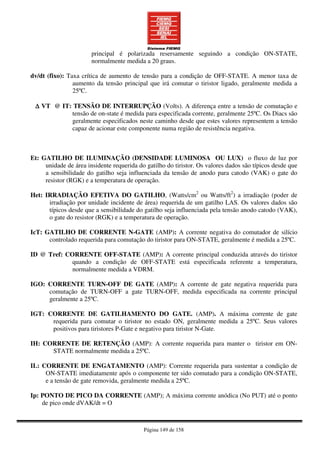 Página 149 de 158
principal é polarizada resersamente seguindo a condição ON-STATE,
normalmente medida a 20 graus.
dv/dt (fixo): Taxa crítica de aumento de tensão para a condição de OFF-STATE. A menor taxa de
aumento da tensão principal que irá comutar o tiristor ligado, geralmente medida a
25ºC.
∆∆∆∆ VT @ IT: TENSÃO DE INTERRUPÇÃO (Volts). A diferença entre a tensão de comutação e
tensão de on-state é medida para especificada corrente, geralmente 25ºC. Os Diacs são
geralmente especificados neste caminho desde que estes valores representem a tensão
capaz de acionar este componente numa região de resistência negativa.
Et: GATILHO DE ILUMINAÇÃO (DENSIDADE LUMINOSA OU LUX) o fluxo de luz por
unidade de área insidente requerida do gatilho do tiristor. Os valores dados são típicos desde que
a sensibilidade do gatilho seja influenciada da tensão de anodo para catodo (VAK) o gate do
resistor (RGK) e a temperatura de operação.
Het: IRRADIAÇÃO EFETIVA DO GATILHO, (Watts/cm2
ou Watts/ft2
) a irradiação (poder de
irradiação por unidade incidente de área) requerida de um gatilho LAS. Os valores dados são
típicos desde que a sensibilidade do gatilho seja influenciada pela tensão anodo catodo (VAK),
o gate do resistor (RGK) e a temperatura de operação.
IcT: GATILHO DE CORRENTE N-GATE (AMP): A corrente negativa do comutador de silício
controlado requerida para comutação do tiristor para ON-STATE, geralmente é medida a 25ºC.
ID @ Tref: CORRENTE OFF-STATE (AMP): A corrente principal conduzida através do tiristor
quando a condição de OFF-STATE está especificada referente a temperatura,
normalmente medida a VDRM.
IGO: CORRENTE TURN-OFF DE GATE (AMP): A corrente de gate negativa requerida para
comutação de TURN-OFF a gate TURN-OFF, medida especificada na corrente principal
geralmente a 25ºC.
IGT: CORRENTE DE GATILHAMENTO DO GATE. (AMP). A máxima corrente de gate
requerida para comutar o tiristor no estado ON, geralmente medida a 25ºC. Seus valores
positivos para tiristores P-Gate e negativo para tiristor N-Gate.
IH: CORRENTE DE RETENÇÃO (AMP): A corrente requerida para manter o tiristor em ON-
STATE normalmente medida a 25ºC.
IL: CORRENTE DE ENGATAMENTO (AMP): Corrente requerida para sustentar a condição de
ON-STATE imediatamente após o componente ter sido comutado para a condição ON-STATE,
e a tensão de gate removida, geralmente medida a 25ºC.
Ip: PONTO DE PICO DA CORRENTE (AMP); A máxima corrente anódica (No PUT) até o ponto
de pico onde dVAK/dt = O
 