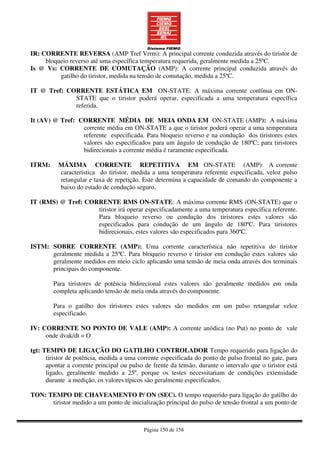 Página 150 de 158
IR: CORRENTE REVERSA (AMP Tref Vrrm): A principal corrente conduzida através do tiristor de
bloqueio reverso até uma específica temperatura requerida, geralmente medida a 25ºC.
Is @ Vs: CORRENTE DE COMUTAÇÃO (AMP): A corrente principal conduzida através do
gatilho do tiristor, medida na tensão de comutação, medida a 25ºC.
IT @ Tref: CORRENTE ESTÁTICA EM ON-STATE: A máxima corrente contínua em ON-
STATE que o tiristor poderá operar, especificada a uma temperatura específica
referida.
It (AV) @ Tref: CORRENTE MÉDIA DE MEIA ONDA EM ON-STATE (AMP): A máxima
corrente média em ON-STATE a que o tiristor poderá operar a uma temperatura
referente especificada. Para bloqueio reverso e na condução dos tiristores estes
valores são especificados para um ângulo de condução de 180ºC; para tiristores
bidirecionais a corrente média é raramente especificada.
ITRM: MÁXIMA CORRENTE REPETITIVA EM ON-STATE (AMP): A corrente
característica do tiristor, medida a uma temperatura referente especificada, veloz pulso
retangular e taxa de repetição. Este determina a capacidade de comando do componente a
baixo do estado de condução seguro.
IT (RMS) @ Tref: CORRENTE RMS ON-STATE: A máxima corrente RMS (ON-STATE) que o
tiristor irá operar especificadamente a uma temperatura específica referente.
Para bloqueio reverso ou condução dos tiristores estes valores são
especificados para condução de um ângulo de 180ºC. Para tiristores
bidirecionais, estes valores são especificados para 360ºC.
ISTM: SOBRE CORRENTE (AMP): Uma corrente característica não repetitiva do tiristor
geralmente medida a 25ºC. Para bloqueio reverso e tiristor em condução estes valores são
geralmente medidos em meio ciclo aplicando uma tensão de meia onda através dos terminais
principais do componente.
Para tiristores de potência bidirecional estes valores são geralmente medidos em onda
completa aplicando tensão de meia onda através do componente.
Para o gatilho dos tiristores estes valores são medidos em um pulso retangular veloz
especificado.
IV: CORRENTE NO PONTO DE VALE (AMP): A corrente anódica (no Put) no ponto de vale
onde dvak/dt = O
tgt: TEMPO DE LIGAÇÃO DO GATILHO CONTROLADOR Tempo requerido para ligação do
tiristor de potência, medida a uma corrente especificada do ponto de pulso frontal no gate, para
apontar a corrente principal ou pulso de frente da tensão, durante o intervalo que o tiristor está
ligado, geralmente medido a 25º, porque os testes necessitariam de condições extensidade
durante a medição, os valores típicos são geralmente especificados.
TON: TEMPO DE CHAVEAMENTO P/ ON (SEC). O tempo requerido para ligação do gatilho do
tiristor medido a um ponto de inicialização principal do pulso de tensão frontal a um ponto de
 