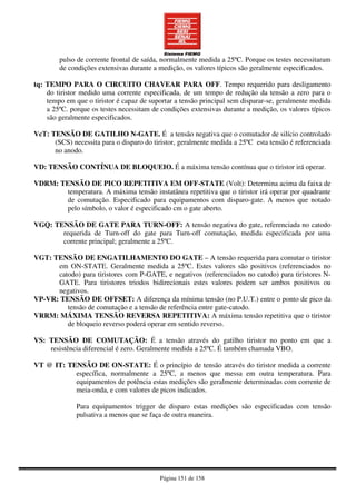 Página 151 de 158
pulso de corrente frontal de saída, normalmente medida a 25ºC. Porque os testes necessitaram
de condições extensivas durante a medição, os valores típicos são geralmente especificados.
tq: TEMPO PARA O CIRCUITO CHAVEAR PARA OFF. Tempo requerido para desligamento
do tiristor medido uma corrente especificada, de um tempo de redução da tensão a zero para o
tempo em que o tiristor é capaz de suportar a tensão principal sem disparar-se, geralmente medida
a 25ºC. porque os testes necessitam de condições extensivas durante a medição, os valores típicos
são geralmente especificados.
VcT: TENSÃO DE GATILHO N-GATE. É a tensão negativa que o comutador de silício controlado
(SCS) necessita para o disparo do tiristor, geralmente medida a 25ºC esta tensão é referenciada
no anodo.
VD: TENSÃO CONTÍNUA DE BLOQUEIO. É a máxima tensão contínua que o tiristor irá operar.
VDRM: TENSÃO DE PICO REPETITIVA EM OFF-STATE (Volt): Determina acima da faixa de
temperatura. A máxima tensão instatânea repetitiva que o tiristor irá operar por quadrante
de comutação. Especificado para equipamentos com disparo-gate. A menos que notado
pelo símbolo, o valor é especificado cm o gate aberto.
VGQ: TENSÃO DE GATE PARA TURN-OFF: A tensão negativa do gate, referenciada no catodo
requerida de Turn-off do gate para Turn-off comutação, medida especificada por uma
corrente principal; geralmente a 25ºC.
VGT: TENSÃO DE ENGATILHAMENTO DO GATE – A tensão requerida para comutar o tiristor
em ON-STATE. Geralmente medida a 25ºC. Estes valores são positivos (referenciados no
catodo) para tiristores com P-GATE, e negativos (referenciados no catodo) para tiristores N-
GATE. Para tiristores triodos bidirecionais estes valores podem ser ambos positivos ou
negativos.
VP-VR: TENSÃO DE OFFSET: A diferença da mínima tensão (no P.U.T.) entre o ponto de pico da
tensão de comutação e a tensão de referência entre gate-catodo.
VRRM: MÁXIMA TENSÃO REVERSA REPETITIVA: A máxima tensão repetitiva que o tiristor
de bloqueio reverso poderá operar em sentido reverso.
VS: TENSÃO DE COMUTAÇÃO: É a tensão através do gatilho tiristor no ponto em que a
resistência diferencial é zero. Geralmente medida a 25ºC. É também chamada VBO.
VT @ IT: TENSÃO DE ON-STATE: É o princípio de tensão através do tiristor medida a corrente
específica, normalmente a 25ºC, a menos que messa em outra temperatura. Para
equipamentos de potência estas medições são geralmente determinadas com corrente de
meia-onda, e com valores de picos indicados.
Para equipamentos trigger de disparo estas medições são especificadas com tensão
pulsativa a menos que se faça de outra maneira.
 