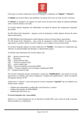 Página 154 de 158
Como para os circuitos tradicionais, é possível distinguir os integrados em “digitais” e “lineares”.
Os digitais são circuitos lógicos que trabalham com apenas dois níveis de sinal, um alto e um baixo.
Os lineares ou analógicos são aqueles nos quais existe em geral uma relação de proporcionalidades
entre o sinal de entrada e o de saída.
Os circuitos digitais integrados são subdivididos em função do número dos componentes integrados
que contêm
Os SSI (Short Scale Integration – pequena escala de integraçào) contêm algumas dezenas de portas
lógicas equivalentes.
Os MSI (Medium Scale Integration) contêm algumas centenas de portas lógicas equivalentes.
Os LSI (Large Ecale Integration – laga escala de integraçào) contêm milhares de portas lógicas
equivalentes e, portanto, inteiros circuitos complexos, por exemplo: um micro-processador.
Os circuitos integrados digitais são ainda subdividos em “famílias”, em relação aos componentes que
utilizam e às particularidades que distingue: os determinados grupos.
As famílias mais importantes dos circuitos lógicos são;
RTL - Resistor transistor logic
DL - Diod logic
DTL - Diode transistor logic
TTL - Transistor transistor logic
ECL - emiter coupled logic
MOS - Circuitos integrados com tecnoloa MOS
CMOS - Circuitos integrados com tecnologia complementar MOS
I2
L - Integrated injection logic
Nos circuitos integrados lineares encontramos o grupo dos “amplificadores”, que podem ser de tipo
operacional ou estudados para baixas frequências e também pré-amplificadores e finais de potência
(até algumas dezenas de W).
Ainda entre os “lineares”, existe uma gama de circuitos integrados “especiais” que são módulos com
funções muito variadas:
- módulos para alimentadores estabilizados com tensão fixa e variável
- módulos para partidas de SCRouTRIAC
- módulos para televisores, etc.
O circuito integrado visto como módulo
Observe-se a versão integrada de um j-k flip-flop da família RTL; pelo exame do modo é bastante
difícil reconhecer os componentes.
 