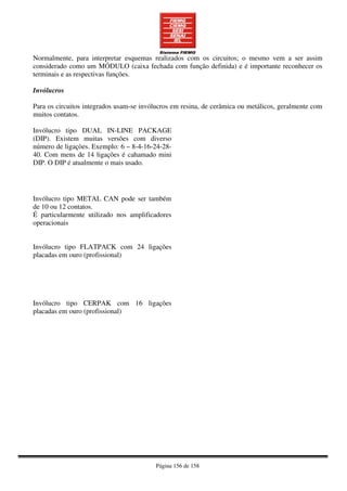 Página 156 de 158
Normalmente, para interpretar esquemas realizados com os circuitos; o mesmo vem a ser assim
considerado como um MÓDULO (caixa fechada com função definida) e é importante reconhecer os
terminais e as respectivas funções.
Invólucros
Para os circuitos integrados usam-se invólucros em resina, de cerâmica ou metálicos, geralmente com
muitos contatos.
Invólucro tipo DUAL IN-LINE PACKAGE
(DIP). Existem muitas versões com diverso
número de ligaçòes. Exemplo: 6 – 8-4-16-24-28-
40. Com mens de 14 ligações é cahamado mini
DIP. O DIP é atualmente o mais usado.
Invólucro tipo METAL CAN pode ser também
de 10 ou 12 contatos.
É particularmente utilizado nos amplificadores
operacionais
Invólucro tipo FLATPACK com 24 ligações
placadas em ouro (profissional)
Invólucro tipo CERPAK com 16 ligações
placadas em ouro (profissional)
 