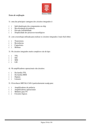 Página 158 de 158
Testes de verificação
1) uma das principais vantagens dos circuitos integrados é:
( ) Individualizaçào dos componentes no chip
( ) Boa dissipaçào de potência
( ) Elevada confiabilidade
( ) Simplicidade dos processos tecnológicos
2) com a tecnologia utilizada para realizar os circuitos integrados é mais fácil obter:
( ) Transistores
( ) Resistências
( ) Capacitores
( ) Bobinas
3) Os circuitos integrados muito complexos são de tipo:
( ) TTL
( ) SSI
( ) MSI
( ) LSI
4) Os amplificadores operacionais são circuitos:
( ) Da família TTL
( ) Da família MOS
( ) Digitais
( ) Lineares
5) O invólucro METAL CAN é particularmente usadp para:
( ) Amplificadores de potência
( ) Amplificadores operacionais
( ) Módulos para TV
( ) Circuitos lógicos
 