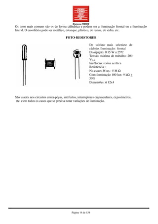 Página 16 de 158
Os tipos mais comuns são os de forma cilíndrica e podem ser a iluminação frontal ou a iluminação
lateral. O envoltório pode ser metálico, estanque, plástico, de resina, de vidro, etc.
FOTO-RESISTORES
De sulfuro mais seleniete de
cádmio. Iluminação: frontal
Dissipação: 0.15 W a 25ºC
Tensão máxima de trabalho: 200
Vc.c
Invólucro: resina acrílica
Resistência :
No escuro 0 lux : 5 M Ω
Com iluminação 100 lux: 9 kΩ +
50%
Dimensões: φ 12x4
São usados nos circuitos conta-peças, antifurtos, interruptores crepusculares, exposímetros,
etc. e em todos os casos que se precisa notar variações de iluminação.
 