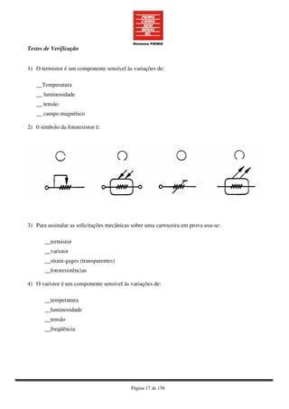 Página 17 de 158
Testes de Verificação
1) O termistor é um componente sensível às variações de:
__Temperatura
__ luminosidade
__ tensão
__ campo magnético
2) 0 símbolo da fotoresistor é:
3) Para assinalar as solicitações mecânicas sobre uma carroceira em prova usa-se:
__termistor
__varistor
__strain-gages (transparentes)
__fotoresistências
4) O varistor é um componente sensível às variações de:
__temperatura
__luminosidade
__tensão
__freqüência
 