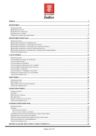 Página 2 de 158
Índice
ÍNDICE....................................................................................................................................................................................2
RESISTORES .........................................................................................................................................................................5
GENERALIDADES ...................................................................................................................................................................5
RESISTÊNCIAS FIXAS..............................................................................................................................................................5
RESISTÊNCIAS VARIÁVEIS......................................................................................................................................................7
EXEMPLOS DE VALORES ........................................................................................................................................................8
CÓDIGO DE CORES PARA RESISTORES ..................................................................................................................................11
RESISTORES ESPECIAIS .................................................................................................................................................12
GENERALIDADES .................................................................................................................................................................12
RESISTORES SENSÍVEIS À TEMPERATURA.............................................................................................................................13
RESISTORES SENSÍVEIS A VARIAÇÕES DE TENSÃO................................................................................................................14
RESISTORES SENSÍVEIS A VARIAÇÕES DO CAMPO MAGNÉTICO.............................................................................................14
RESISTORES SENSÍVEIS ÀS SOLICITAÇÕES MECÂNICAS ........................................................................................................15
RESISTORES SENSÍVEIS À INTENSIDADE LUMINOSA (FOTO-RESISTORES) .............................................................................15
TESTES DE VERIFICAÇÃO.....................................................................................................................................................17
CAPACITORES ...................................................................................................................................................................18
GENERALIDADES .................................................................................................................................................................18
CAPACITORES DE PAPEL OU POLIÉSTER ...............................................................................................................................20
CAPACITORES DE MICA........................................................................................................................................................20
CAPACITORES DE CERÂMICA ...............................................................................................................................................21
CAPACITORES ELETROLÍTICOS DE ALUMÍNIO.......................................................................................................................22
CAPACITORES ELETROLÍTICOS DE TÂNTALO........................................................................................................................23
CAPACITORES VARIÁVEIS ...................................................................................................................................................24
CAPACITORES OU “TRIMMER CAPACITOR”...........................................................................................................................25
CÓDIGOS DE CORES PARA OS CAPACITORES.........................................................................................................................26
TESTES DE VERIFICAÇÃO.....................................................................................................................................................27
INDUTORES ........................................................................................................................................................................28
GENERALIDADES .................................................................................................................................................................28
INDUTORES A AR..................................................................................................................................................................29
INDUTORES COM NÚCLEO MAGNÉTICO ................................................................................................................................31
TESTES DE VERIFICAÇÃO.....................................................................................................................................................32
SEMICONDUTORES..........................................................................................................................................................34
GENERALIDADES .................................................................................................................................................................34
JUNÇÕES..............................................................................................................................................................................34
DIFUSÃO DAS CARGAS.........................................................................................................................................................35
POLARIZAÇÃO .....................................................................................................................................................................35
EFEITO CAPACITIVO DA JUNÇÃO..........................................................................................................................................37
TESTES DE VERIFICAÇÃO.....................................................................................................................................................38
O DIODO SEMICONDUTOR ............................................................................................................................................39
GENERALIDADES .................................................................................................................................................................39
O DIODO ..............................................................................................................................................................................40
Polarização do diodo......................................................................................................................................................40
Curvas características do diodo.....................................................................................................................................41
CRITÉRIOS PARA ESCOLHA DOS DIODOS A SEMI-CONDUTORES ............................................................................................43
EXEMPLOS DE APLICAÇÕES DOS DIODOS..............................................................................................................................45
TIPOS DE INVÓLUCROS PARA DIODOS A SEMI-CONDUTORES ................................................................................................46
TESTE DE EFICIÊNCIA COM ÔHMÍMETRO ..............................................................................................................................47
TESTES DE VERIFICAÇÃO.....................................................................................................................................................48
RETIFICAÇÃO DE MEIA ONDA E ONDA COMPLETA.............................................................................................49
 