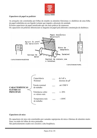 Página 20 de 158
Capacitores de papel ou poliéster
As armações são constituídas por folhas de estanho ou alumínio finíssimas e o dielétrico de uma folha
de papel embebida em um líquido isolante que impede a absorção de umidade.
Existem capacitores de papel metalizado que são mais práticos de manusear.
Os capacitores de poliéster diferenciam-se daqueles de papel pela diferente constituição do dielétrico.
Capacitância ___ de l nF a
Nominal dezenas de µF
Tensão nominal ___ até 1500 V
CARACTERÍSTICAS de trabalho
ELÉTRICAS
PRINCIPAIS Tolerâncias sobre ___ +- 20%
os valores máx
Temperatura máx ___ ~150ºC
de trabalho
Capacitores de mica
Os capacitores de mica são constituídos por camadas superpostas de mica e lâminas de alumínio muito
finas, ou então de folhas de mica prateadas.
São particularmente usados nos circuitos a alta freqüência.
CAPACITOR DE POLIÉSTER
CAPACITOR DE PAPEL
 