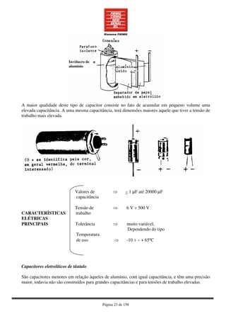 Página 23 de 158
A maior qualidade deste tipo de capacitor consiste no fato de acumular em pequeno volume uma
elevada capacitância. A uma mesma capacitância, terá dimensões maiores aquele que tiver a tensão de
trabalho mais elevada.
Valores de ⇒ ~ 1 µF até 20000 µF
capacitância
Tensão de ⇒ 6 V ÷ 500 V
CARACTERÍSTICAS trabalho
ELÉTRICAS
PRINCIPAIS Tolerância ⇒ muito variável,
Dependendo do tipo
Temperatura
de uso ⇒ -10 ÷ ~ + 65ºC
Capacitores eletrolíticos de tântalo
São capacitores menores em relação àqueles de alumínio, com igual capacitância, e têm uma precisão
maior, todavia não são construídos para grandes capacitâncias e para tensões de trabalho elevadas.
Invólucro de
alumínio
 
