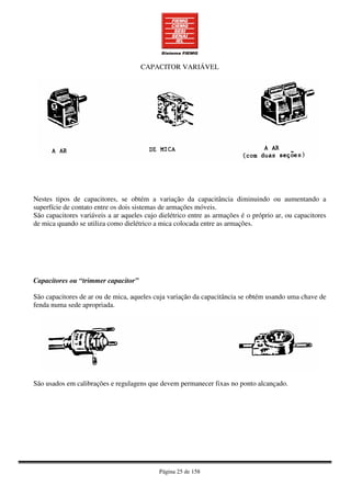 Página 25 de 158
CAPACITOR VARIÁVEL
Nestes tipos de capacitores, se obtém a variação da capacitância diminuindo ou aumentando a
superfície de contato entre os dois sistemas de armações móveis.
São capacitores variáveis a ar aqueles cujo dielétrico entre as armações é o próprio ar, ou capacitores
de mica quando se utiliza como dielétrico a mica colocada entre as armações.
Capacitores ou “trimmer capacitor”
São capacitores de ar ou de mica, aqueles cuja variação da capacitância se obtém usando uma chave de
fenda numa sede apropriada.
São usados em calibrações e regulagens que devem permanecer fixas no ponto alcançado.
 