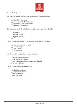 Página 27 de 158
Testes de Verificação
1) Para a escolha de um capacitor, os parâmetros fundamentais são:
__dimensões e tolerância
__tipo e coeficiente de temperatura
__capacitância e tensão de trabalho
__dimensões e capacidade
2) A máxima tensão de trabalho dos capacitores de papel é da ordem de:
__alguns volts
__dezenas de volts
__centenas de volts
__milhares de volts
3) Os capacitores cerâmicos e de mica são adequados para circuitos:
__a alta intensidade de corrente
__a alta freqüência
__a baixa tensão
__a alta potência
4) Os capacitores eletrolíticos podem funcionar:
__Só com corrente alternada
__Só com corrente contínua
__Com corrente contínua e com corrente alternada
__ Em alta freqüência
5) Os capacitores variáveis podem ser:
__cerâmicos ou plásticos
__eletrolíticos de tântalo
__de ar e cerâmicos
__de ar e de mica
 