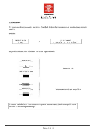 Página 28 de 158
Indutores
Generalidades
Os indutores são componentes que têm a finalidade de introduzir um centro de indutância em circuito
elétrico.
Existem
INDUTORES
A AR
e
INDUTORES
COM NÚCLEO MAGNÉTICO
Esquematicamente, tais elementos são assim representados:
Indutores a ar
Indutores com núcleo magnético
O indutor ou indutância é um elemento capaz de acumular energia eletromagnética e de
devolvê-la em um segundo tempo.
 
