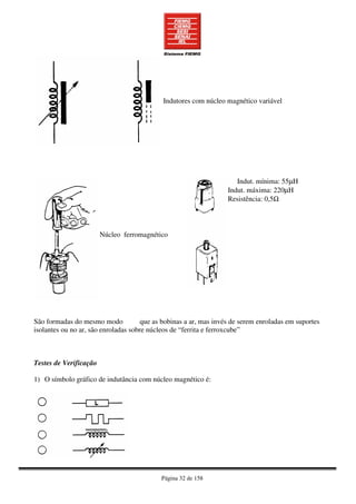 Página 32 de 158
Indutores com núcleo magnético variável
Núcleo ferromagnético
Indut. mínima: 55µH
Indut. máxima: 220µH
Resistência: 0,5Ω
São formadas do mesmo modo que as bobinas a ar, mas invés de serem enroladas em suportes
isolantes ou no ar, são enroladas sobre núcleos de “ferrita e ferroxcube”
Testes de Verificação
1) O símbolo gráfico de indutância com núcleo magnético é:
 