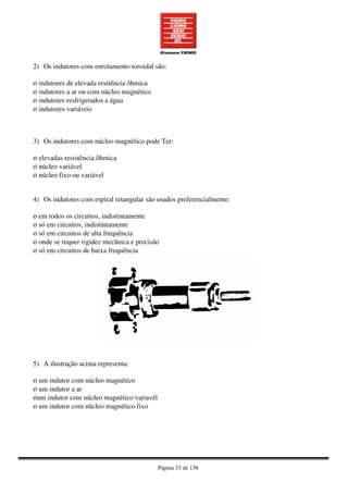 Página 33 de 158
2) Os indutores com enrolamento toroidal são:
ο indutores de elevada resitência ôhmica
ο indutores a ar ou com núcleo magnético
ο indutores resfrigerados a água
ο indutores variáveis
3) Os indutores com núcleo magnético pode Ter:
ο elevadas resistência ôhmica
ο núcleo variável
ο núcleo fixo ou variável
4) Os indutores com espiral retangular são usados preferencialmente:
ο em todos os circuitos, indistintamente
ο só em circuitos, indistintamente
ο só em circuitos de alta frequência
ο onde se requer rigidez mecânica e precisão
ο só em circuitos de baixa frequência
5) A ilustração acima representa:
ο um indutor com núcleo magnético
ο um indutor a ar
οum indutor com núcleo magnético variavél
ο um indutor com núcleo magnético fixo
 