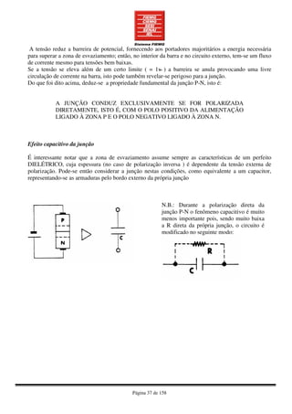 Página 37 de 158
A tensão reduz a barreira de potencial, fornecendo aos portadores majoritários a energia necessária
para superar a zona de esvaziamento; então, no interior da barra e no circuito externo, tem-se um fluxo
de corrente mesmo para tensões bem baixas.
Se a tensão se eleva além de um certo limite ( = 1v ) a barreira se anula provocando uma livre
circulação de corrente na barra, isto pode também revelar-se perigoso para a junção.
Do que foi dito acima, deduz-se a propriedade fundamental da junção P-N, isto é:
A JUNÇÃO CONDUZ EXCLUSIVAMENTE SE FOR POLARIZADA
DIRETAMENTE, ISTO É, COM O POLO POSITIVO DA ALIMENTAÇÃO
LIGADO À ZONA P E O POLO NEGATIVO LIGADO À ZONA N.
Efeito capacitivo da junção
É interessante notar que a zona de esvaziamento assume sempre as características de um perfeito
DIELÉTRICO, cuja espessura (no caso de polarização inversa ) é dependente da tensão externa de
polarização. Pode-se então considerar a junção nestas condições, como equivalente a um capacitor,
representando-se as armaduras pelo bordo externo da própria junção
N.B.: Durante a polarização direta da
junção P-N o fenômeno capacitivo é muito
menos importante pois, sendo muito baixa
a R direta da própria junção, o circuito é
modificado no seguinte modo:
~
 