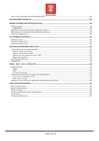 Página 4 de 158
APLICAÇÕES E ESQUEMA COM TRANSISTORES FET’S........................................................................................................108
TRANSISTORES MOSFET’S..........................................................................................................................................110
DIODO CONTROLADO DE SILÍCIO (SCR) ................................................................................................................116
GENERALIDADES ...............................................................................................................................................................116
TIRISTORES.................................................................................................................................................................116
PRINCÍPIO DE FUNCIONAMENTO EM CORRENTE CONTÍNUA ................................................................................................117
PRINCÍPIO DE FUNCIONAMENTO EM CORRENTE ALTERNADA .............................................................................................118
TESTES DE VERIFICAÇÃO ...................................................................................................................................................119
O CONTROLE COM SCR’S ............................................................................................................................................121
GENERALIDADES ...............................................................................................................................................................121
TESTES DE VERIFICAÇÃO ...................................................................................................................................................123
TESTES DE VERIFICAÇÃO ...................................................................................................................................................124
SISTEMAS DE DISPARO PARA SCR’S ........................................................................................................................125
CARACTERÍSTICAS DE DISPARO DO SCR............................................................................................................................125
Disparo com IG em contínua........................................................................................................................................126
Disparo com IG de meia onda......................................................................................................................................127
Disparo com rede defasadora de 0º a 180º ..................................................................................................................128
Disparo por impulsos ...................................................................................................................................................130
TESTES DE VERIFICAÇÃO...................................................................................................................................................132
EXERCÍCIO.....................................................................................................................................................................133
TRIAC, DIAC, SCS, LASCR, GTO...............................................................................................................................134
GENERALIDADES ...............................................................................................................................................................134
TRIAC...........................................................................................................................................................................134
DIAC.............................................................................................................................................................................135
Circuito de aplicação ...................................................................................................................................................136
COMPONENTES ESPECIAIS DA FAMÍLIA DOS “THYRISTORES”.............................................................................................137
S.C.S. (silicon controlled switch)..................................................................................................................................137
GTO (Gate turn off).....................................................................................................................................................138
DEFINIÇÃO E APLICAÇÕES DOS TIRISTORES COMPONENTES GATILHADOS..........................................................................146
CIRCUITOS INTEGRADOS............................................................................................................................................152
NOTAS TECNOLÓGICAS......................................................................................................................................................152
RESISTOR MONOLÍTICO.....................................................................................................................................................153
TIPOS E FAMÍLIAS ..............................................................................................................................................................153
O CIRCUITO INTEGRADO VISTO COMO MÓDULO ................................................................................................................154
INVÓLUCROS .....................................................................................................................................................................156
TESTES DE VERIFICAÇÃO ...................................................................................................................................................158
 
