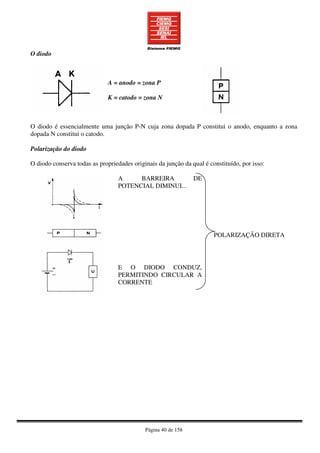 Página 40 de 158
O diodo
A = anodo = zona P
K = catodo = zona N
O diodo é essencialmente uma junção P-N cuja zona dopada P constitui o anodo, enquanto a zona
dopada N constitui o catodo.
Polarização do diodo
O diodo conserva todas as propriedades originais da junção da qual é constituído, por isso:
A BARREIRA DE
POTENCIAL DIMINUI...
E O DIODO CONDUZ,
PERMITINDO CIRCULAR A
CORRENTE
POLARIZAÇÃO DIRETA
 