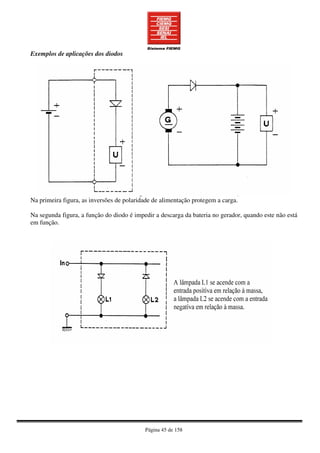 Página 45 de 158
Exemplos de aplicações dos diodos
Na primeira figura, as inversões de polaridade de alimentação protegem a carga.
Na segunda figura, a função do diodo é impedir a descarga da bateria no gerador, quando este não está
em função.
 