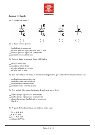 Página 48 de 158
Testes de Verificação
1) O símbolo do diodo é:
2) O diodo conduz quando:
__é polarizado inversamente
__a tensão aplicada supera a tensão inversa max
__a tensão aplicada supera um certo limite
__a corrente inversa é máxima
3) Entre os dados técnicos do diodo a VR indica:
__a tensão direta max
__a queda de tensão direta
__a tensão aplicada no circuito
__a tensão inversa max
4) Para a escolha de um diodo, os valores mais importantes que se deve levar em consideração são:
__tensão direta e corrente inversa
__tensão inversa e corrente direta
__tensão direta e corrente direta
__tensão inversa e corrente inversa
5) Pela medida feita com o ôhmímetro descobriu-se que o diodo:
__conduz porque é polarizado diretamente
__conduz porque é polarizado inversamente
__não conduz porque é polarizado inversamente
__é ineficaz
6) A queda de tensão direta de um diodo de silício vale:
__0,6 + 0,8 Volt
__8 + 10 Volt
__0,2 + 0,4 Volt
__milhares de Volts
 