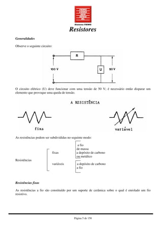 Página 5 de 158
Resistores
Generalidades
Observe o seguinte circuito:
O circuito elétrico (U) deve funcionar com uma tensão de 50 V; é necessário então disparar um
elemento que provoque uma queda de tensão.
As resistências podem ser subdivididas no seguinte modo:
a fio
de massa
fixas a depósito de carbono
ou metálico
Resistências
variáveis a depósito de carbono
a fio
Resistências fixas
As resistências a fio são constituído por um suporte de cerâmica sobre o qual é enrolado um fio
resistivo.
 
