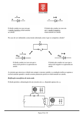 Página 50 de 158
O diodo conduz no caso em que
o anodo é positivo relativamente
ao catodo
O diodo não conduz no caso em
que o anodo é negativo
relativamente ao catodo
No caso de ser submetido a uma tensão alternada como é que se comporta o diodo?
O diodo conduz no caso em que o
meia-ciclo positivo se apresenta no
anodo.
O diodo não conduz no caso que o
meia-ciclo negativo se apresenta no
anodo.
A corrente que atravessa o diodo tem sempre o mesmo sentido e a condução realiza-se apenas e
exclusivamente quando o anodo assume potenciais positivos relativamente ao catodo.
Retificação monofásica de meia-onda
O diodo permite a alimentação de um circuito em c.c. dispondo apenas de c.a.
 