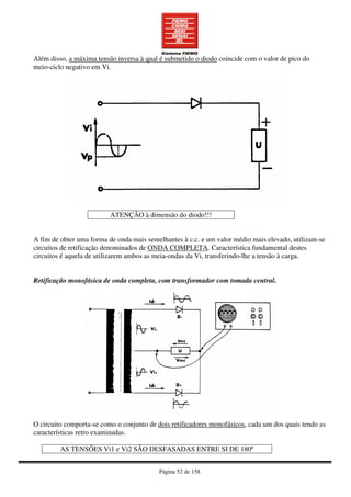Página 52 de 158
Além disso, a máxima tensão inversa à qual é submetido o diodo coincide com o valor de pico do
meio-ciclo negativo em Vi.
ATENÇÃO à dimensão do diodo!!!
A fim de obter uma forma de onda mais semelhantes à c.c. e um valor médio mais elevado, utilizam-se
circuitos de retificação denominados de ONDA COMPLETA. Característica fundamental destes
circuitos é aquela de utilizarem ambos as meia-ondas da Vi, transferindo-lhe a tensão à carga.
Retificação monofásica de onda completa, com transformador com tomada central.
O circuito comporta-se como o conjunto de dois retificadores monofásicos, cada um dos quais tendo as
características retro examinadas.
AS TENSÕES Vi1 e Vi2 SÃO DESFASADAS ENTRE SI DE 180º
 