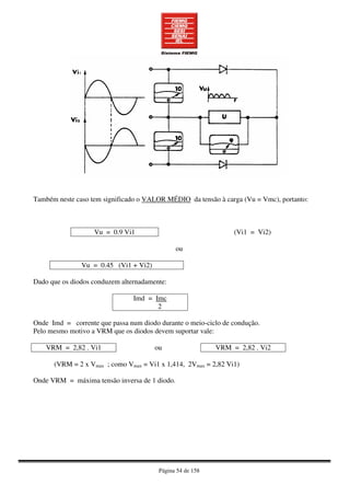 Página 54 de 158
Também neste caso tem significado o VALOR MÉDIO da tensão à carga (Vu = Vmc), portanto:
Vu = 0.9 Vi1 (Vi1 = Vi2)
ou
Vu = 0.45 (Vi1 + Vi2)
Dado que os diodos conduzem alternadamente:
Imd = Imc
2
Onde Imd = corrente que passa num diodo durante o meio-ciclo de condução.
Pelo mesmo motivo a VRM que os diodos devem suportar vale:
VRM = 2,82 . Vi1 ou VRM = 2,82 . Vi2
(VRM = 2 x Vmax ; como Vmax = Vi1 x 1,414, 2Vmax = 2,82 Vi1)
Onde VRM = máxima tensão inversa de 1 diodo.
 