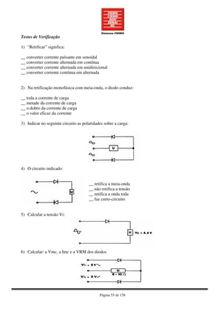 Página 55 de 158
Testes de Verificação
1) “Retificar” significa:
__ converter corrente pulsante em senoidal
__ converter corrente alternada em contínua
__ converter corrente alternada em unidirecional
__ converter corrente contínua em alternada
2) Na retificação monofásica com meia-onda, o diodo conduz:
__ toda a corrente de carga
__ metade da corrente de carga
__ o dobro da corrente de carga
__ o valor eficaz da corrente
3) Indicar no seguinte circuito as polaridades sobre a carga:
4) O circuito indicado:
__ retifica a meia-onda
__ não retifica a tensão
__ retifica a onda toda
__ faz curto-circuito
5) Calcular a tensão Vi:
6) Calcular: a Vmc, a Imc e a VRM dos diodos
 