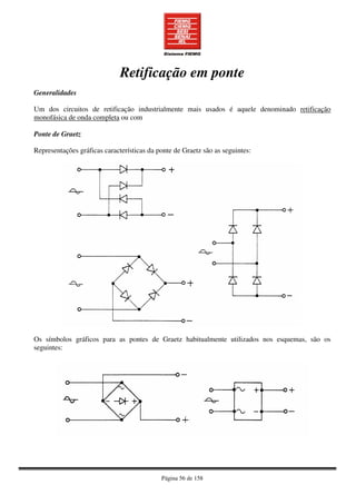 Página 56 de 158
Retificação em ponte
Generalidades
Um dos circuitos de retificação industrialmente mais usados é aquele denominado retificação
monofásica de onda completa ou com
Ponte de Graetz
Representações gráficas características da ponte de Graetz são as seguintes:
Os símbolos gráficos para as pontes de Graetz habitualmente utilizados nos esquemas, são os
seguintes:
 