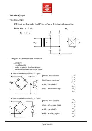 Página 59 de 158
Testes de Verificação
Trabalho de grupo:
Cálculo de um alimentador CA/CC com retificacão de onda completa em ponte:
Dados: Vmc = 20 volts
Rc = 50 Ω
1. Na ponte de Graetz os diodos funcionam:
__aos pares
__singularmente
__todos os quatros simultaneamente
__três durante um ciclo e um no outro
1) Como se comporta o circuito na figura:
provoca curto-circuito
funciona normalmente
retifica o semi-ciclo
envia a alternada à carga
2) Como se comporta o circuito na figura:
provoca curto-circuito
envia a CA sobre a carga
retifica o semi-ciclo
retifica a onda completa
 