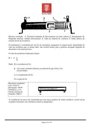 Página 6 de 158
Resistor esmaltado. A. Terminal estanhado; B. Revestimento em tinta vidrosa; C. Enrolamento; D.
Plaquinha terminal, soldada eletricamente; E. Tubo de material de cerâmica; F. Solda elétrica do
extremo do fio da resistência.
O enrolamento é constituído por um fio de constantan, manganina ou níquel-cromo, dependendo do
valor da resistência que se deseja obter: não existem limites para a potência dissipada (depende da
dimensão) e são muito precisas.
O valor da resistência é dado pela relação:
R = ρ L
S
Onde: R é a resistência do fio
ρρρρ (rô) é uma constante intrínseca ao material de que é feito o fio
(resistividade)
L é o comprimento do fio
S é a seção do fio
Resistores esmaltados
a fio “S.E.C.I.”
Dissipação: 100 W
Tolerância: + 1%
Tensão máxima de
Trabalho: 2000 V
As resistências de massa são constituídas por uma massa química de óxidos metálicos, carvão em pó
ou grafite misturados com substâncias adesivas apropriadas.
 