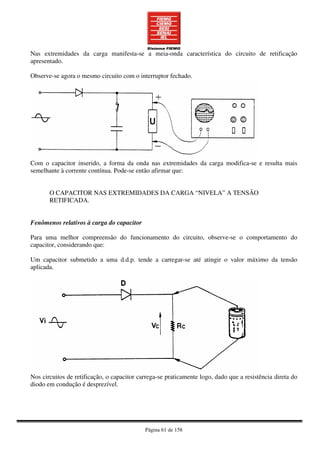Página 61 de 158
Nas extremidades da carga manifesta-se a meia-onda característica do circuito de retificação
apresentado.
Observe-se agora o mesmo circuito com o interruptor fechado.
Com o capacitor inserido, a forma da onda nas extremidades da carga modifica-se e resulta mais
semelhante à corrente contínua. Pode-se então afirmar que:
O CAPACITOR NAS EXTREMIDADES DA CARGA “NIVELA” A TENSÃO
RETIFICADA.
Fenômenos relativos à carga do capacitor
Para uma melhor compreensão do funcionamento do circuito, observe-se o comportamento do
capacitor, considerando que:
Um capacitor submetido a uma d.d.p. tende a carregar-se até atingir o valor máximo da tensão
aplicada.
Nos circuitos de retificação, o capacitor carrega-se praticamente logo, dado que a resistência direta do
diodo em condução é desprezível.
 