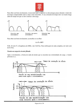 Página 64 de 158
Para obter um bom nivelamento, é necessário que o capacitor se descarregue pouco durante o intervalo
de tempo compreendido entre as duas semi-sinusóides. A sua constante de tempo deve ser muito longa
além do tempo em que se deve realizar a descarga.
Para obter um bom nivelamento, aconselha-se escolher:
ττττ = 5 ÷÷÷÷ 10 T
N.B.: O ciclo T, à freqüência de 60Hz, vale 16,67ms. Para retificação de onda completa, tal valor será
de 8,33ms.
Tensão na carga do circuito filtrado
Após o nivelamento, a forma de onda da tensão que se encontra nas extremidades de carga , é muito
próxima à c.c.
 