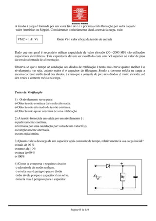 Página 65 de 158
A tensão à carga é formada por um valor fixo de c.c e por uma certa flutuação por volta daquele
valor (zumbido ou Ripple). Considerando o nivelamento ideal, a tensão à carga, vale:
VMC = 1.41 Vi Onde Vi o valor eficaz da tensão de entrada
Dado que em geral é necessário utilizar capacidade de valor elevado (50 –2000 MF) são utilizados
capacitores eletrolíticos. Tais capacitores devem ser escolhido com uma VI superior ao valor de pico
da tensão alternada de alimentação.
Observa-se que o tempo de condução dos diodos de retificação é tento mais breve quanto melhor é o
nivelamento, ou seja, quanto maior é o capacitor de filtragem. Sendo a corrente média na carga a
mesma corrente média total dos diodos, é claro que a corrente de pico nos diodos ;é muito elevada, até
dez vezes a corrente média na carga.
Testes de Verificação
1) O nivelamento serve para:
ο Obter tensão contínua da tensão alternada.
ο Obter tensão alternada da tensão contínua.
ο Obter tensão quase contínua de uma retificação
2) A tensão fornecida em saída por um nivelamento é :
ο perfeitamente contínua.
ο formada por uma ondulação por volta de um valor fixo.
ο completamente alternada.
ο com onda inteira.
3) Quanto vale a descarga da um capacitor após constante de tempo, relativamente à sua carga inicial?
ο mais de 90 %
ο menos de 10%
ο cerca de 60 %
ο 100%
4) Como se comporta o seguinte circuito
ο não nivela de modo nenhum.
ο nivela mas é perigpso para o diodo
οnão nivela porque o capacitor é em série.
οnivela mas é perigoso para o capacitor.
 