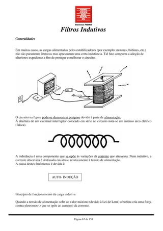 Página 67 de 158
Filtros Indutivos
Generalidades
Em muitos casos, as cargas alimentadas pelos estabilizadores (por exemplo: motores, bobines, etc.)
não são puramente ôhmicas mas apresentam uma certa indutância. Tal fato comporta a adoção de
ulteriores expediente a fim de proteger e melhorar o circuito.
O circuito na figura pode-se demonstrar perigoso devido à parte de alimentação.
Á abertura de um eventual interruptor colocado em série no circuito nota-se um intenso arco elétrico
(faísca).
A indutância é uma componente que se opõe às variações da corrente que atravessa. Num indutivo, a
corrente absorvida é desfasada em atraso relativamente à tensão de alimentação.
A causa destes fenômenos é devida à:
AUTO- INDUÇÃO
Princípio de funcionamento da carga indutiva
Quando a tensão de alimentação sobe ao valor máximo (devido à Lei de Lenz) a bobina cria uma força
contra-eletromotriz que se opõe ao aumento da corrente.
 